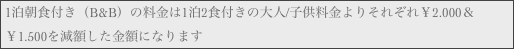 1泊朝食付き（B&B）の料金は1泊2食付きの大人/子供料金よりそれぞれ￥2.000＆￥1.500を減額した金額になります
